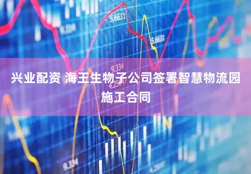 兴业配资 海王生物子公司签署智慧物流园施工合同