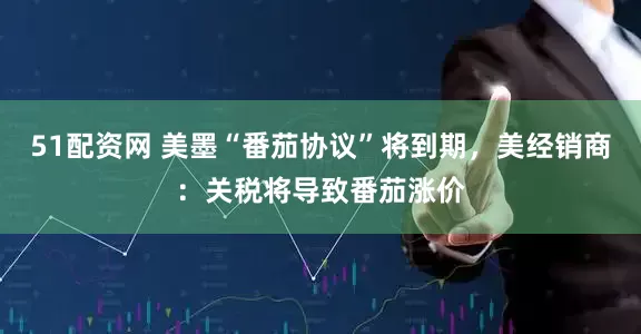 51配资网 美墨“番茄协议”将到期，美经销商：关税将导致番茄涨价