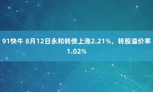 91快牛 8月12日永和转债上涨2.21%，转股溢价率1.02%