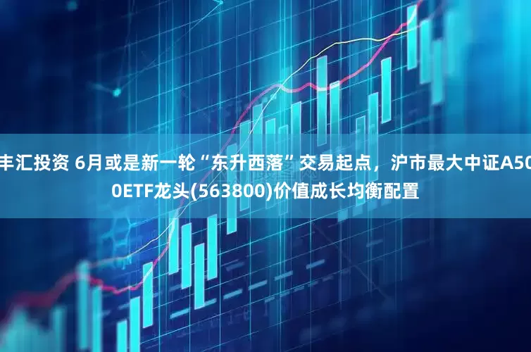 丰汇投资 6月或是新一轮“东升西落”交易起点，沪市最大中证A500ETF龙头(563800)价值成长均衡配置