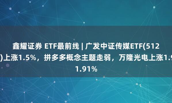 鑫耀证券 ETF最前线 | 广发中证传媒ETF(512980)上涨1.5%，拼多多概念主题走弱，万隆光电上涨1.91%