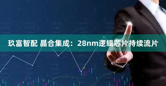 玖富智配 晶合集成：28nm逻辑芯片持续流片