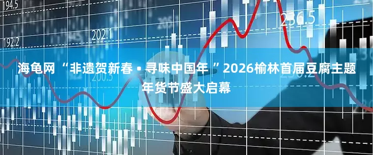 海龟网 “非遗贺新春 • 寻味中国年 ”2026榆林首届豆腐主题年货节盛大启幕
