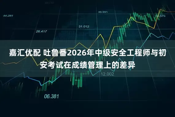 嘉汇优配 吐鲁番2026年中级安全工程师与初安考试在成绩管理上的差异