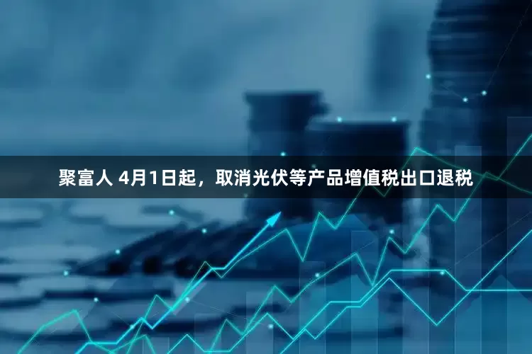 聚富人 4月1日起，取消光伏等产品增值税出口退税