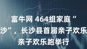 富牛网 464组家庭“潮玩安沙”，长沙县首届亲子欢乐跑举行