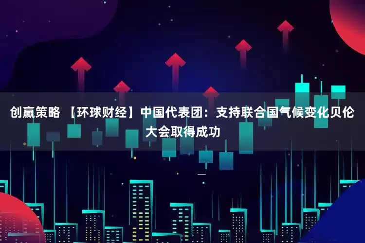创赢策略 【环球财经】中国代表团：支持联合国气候变化贝伦大会取得成功