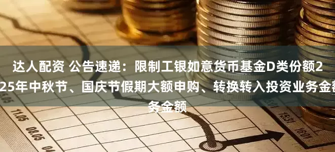 达人配资 公告速递：限制工银如意货币基金D类份额2025年中秋节、国庆节假期大额申购、转换转入投资业务金额