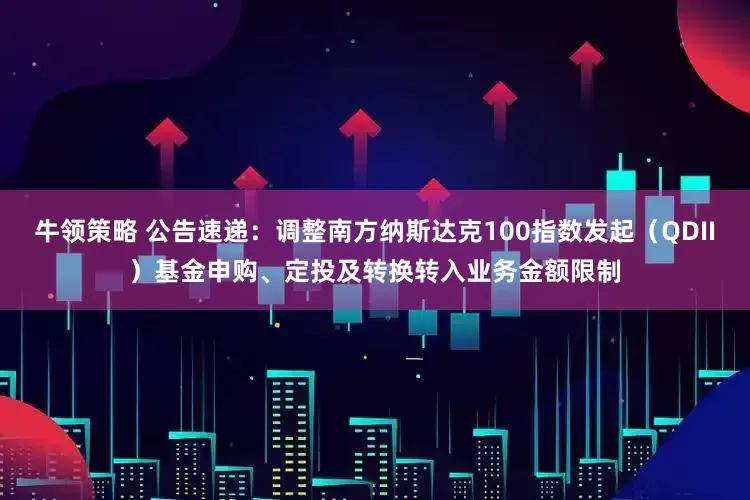 牛领策略 公告速递：调整南方纳斯达克100指数发起（QDII）基金申购、定投及转换转入业务金额限制