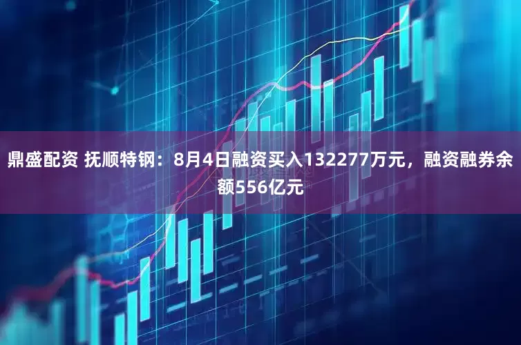 鼎盛配资 抚顺特钢：8月4日融资买入132277万元，融资融券余额556亿元
