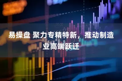 易操盘 聚力专精特新，推动制造业高端跃迁